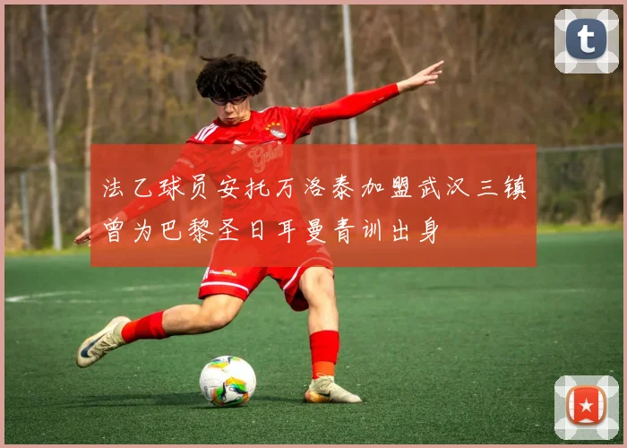 法乙球员安托万洛泰加盟武汉三镇曾为巴黎圣日耳曼青训出身