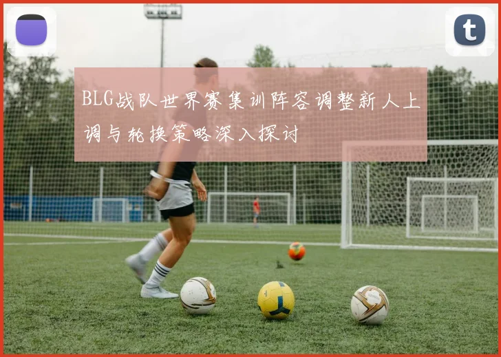 BLG战队世界赛集训阵容调整新人上调与轮换策略深入探讨