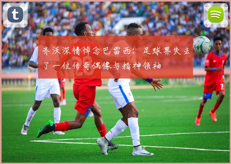 齐沃深情悼念巴雷西：足球界失去了一位传奇偶像与精神领袖