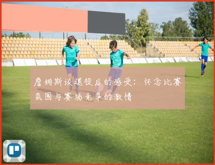 詹姆斯谈退役后的感受：怀念比赛氛围与赛场竞争的激情