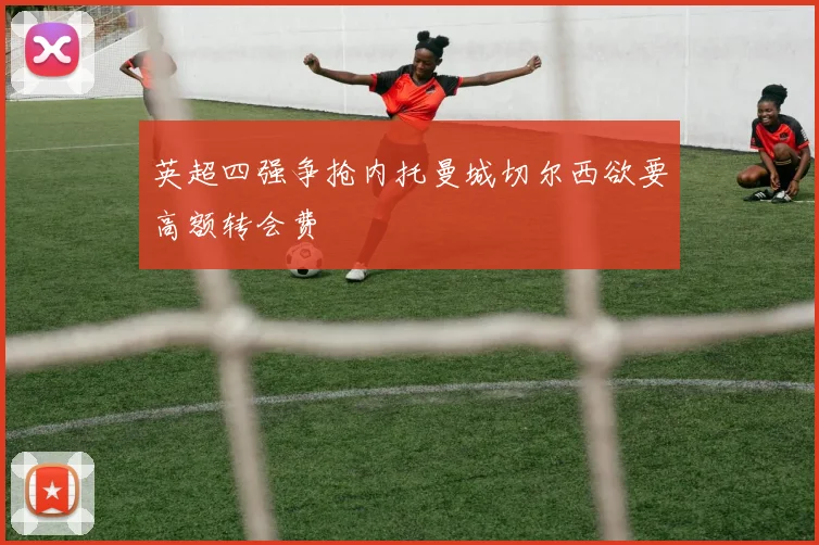 英超四强争抢内托曼城切尔西欲要高额转会费