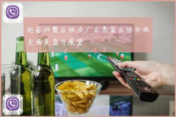 赵睿加盟后助力广东男篮后场升级全面复盘与展望