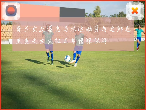 费兰女友曝光马术运动员与名帅恩里克之女交往五年情深似海