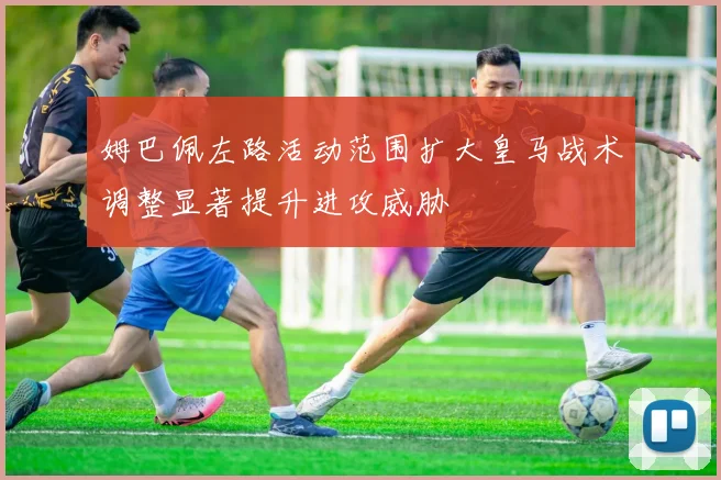 姆巴佩左路活动范围扩大皇马战术调整显著提升进攻威胁