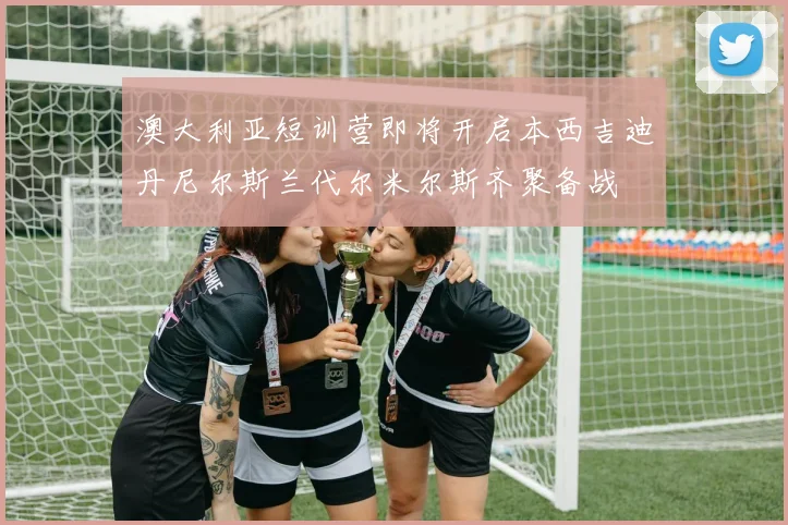 澳大利亚短训营即将开启本西吉迪丹尼尔斯兰代尔米尔斯齐聚备战
