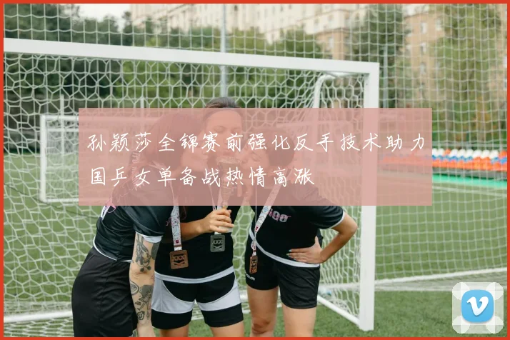 孙颖莎全锦赛前强化反手技术助力国乒女单备战热情高涨