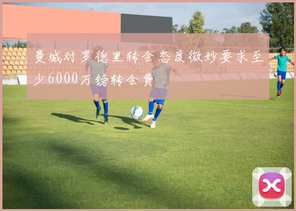 曼城对罗德里转会态度微妙要求至少6000万镑转会费