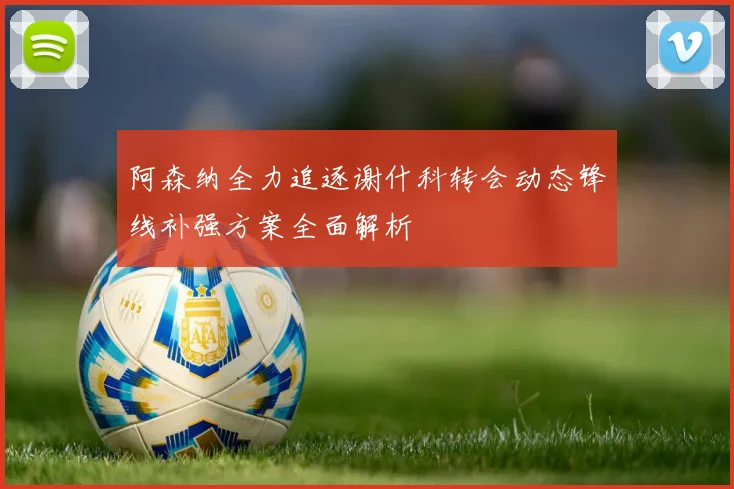 阿森纳全力追逐谢什科转会动态锋线补强方案全面解析